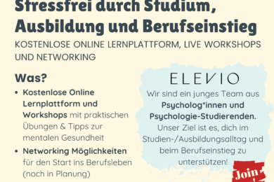 Stressfrei durch Studium, Ausbildung und Berufseinstieg KOSTENLOSE ONLINE LERNPLATTFORM, LIVE WORKSHOPS UND NETWORKING Was? · Kostenlose Online Lernplattform und Workshops mit praktischen Übungen & Tipps zur mentalen Gesundheit · Networking Möglichkeiten für den Start ins Berufsleben (noch in Planung) ELEVIO Wir sind ein junges Team aus Psycholog*innen und Psychologie-Studierenden. Unser Ziel ist es, dich im Studien-/Ausbildungsalltag und beim Berufseinstieg zu unterstützen! Wie kannst du teilnehmen? Geh zu unserer Website www.elevio.network oder scanne den QR Code, um dich für die Lernplattform und die Workshops anzumelden! Interesse an mehr? Melde dich jetzt für unseren Newsletter auf der Website an!