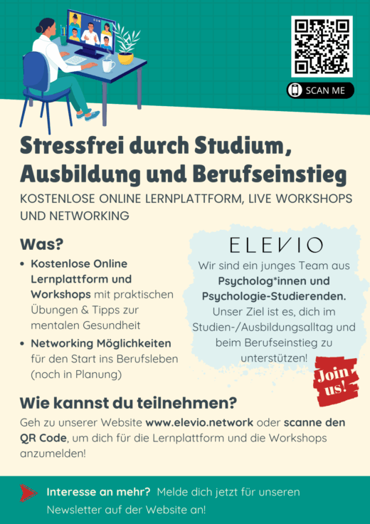 Stressfrei durch Studium, Ausbildung und Berufseinstieg KOSTENLOSE ONLINE LERNPLATTFORM, LIVE WORKSHOPS UND NETWORKING Was? · Kostenlose Online Lernplattform und Workshops mit praktischen Übungen & Tipps zur mentalen Gesundheit · Networking Möglichkeiten für den Start ins Berufsleben (noch in Planung) ELEVIO Wir sind ein junges Team aus Psycholog*innen und Psychologie-Studierenden. Unser Ziel ist es, dich im Studien-/Ausbildungsalltag und beim Berufseinstieg zu unterstützen! Wie kannst du teilnehmen? Geh zu unserer Website www.elevio.network oder scanne den QR Code, um dich für die Lernplattform und die Workshops anzumelden! Interesse an mehr? Melde dich jetzt für unseren Newsletter auf der Website an!