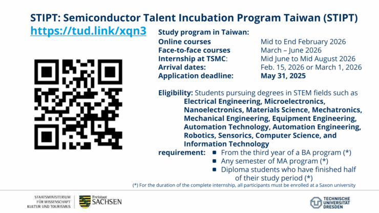 STIPT: Semiconductor Talent Incubation Program Taiwan (STIPT) https://tud.link/xqn3 Study program in Taiwan: Online courses - Mid to End February 2026 Face-to-face courses - March - June 2026 Internship at TSMC: Mid June to Mid August 2026 Arrival dates: Feb. 15, 2026 or March 1, 2026 Application deadline: May 31, 2025 Eligibility: Students pursuing degrees in STEM fields such as Electrical Engineering, Microelectronics, Nanoelectronics, Materials Science, Mechatronics, Mechanical Engineering, Equipment Engineering, Automation Technology, Automation Engineering, Robotics, Sensorics, Computer Science, and Information Technology requirement: From the third year of a BA program (*) · Any semester of MA program (*) . Diploma students who have finished half of their study period (*) (*) For the duration of the complete internship, all participants must be enrolled at a Saxon university