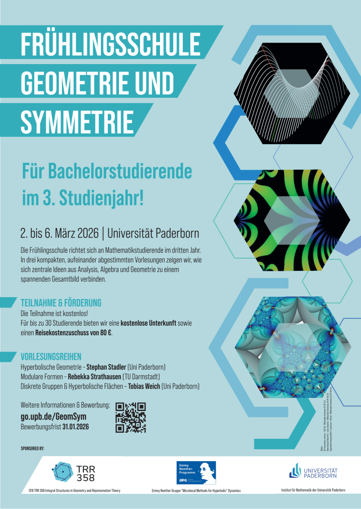 FRÜHLINGSSCHULE GEOMETRIE UND SYMMETRIE Für Bachelorstudierende im 3. Studienjahr! 2. bis 6. März 2026 | Universität Paderborn Die Frühlingsschule richtet sich an Mathematikstudierende im dritten Jahr. In drei kompakten, aufeinander abgestimmten Vorlesungen zeigen wir, wie sich zentrale Ideen aus Analysis, Algebra und Geometrie zu einem spannenden Gesamtbild verbinden. TEILNAHME & FORDERUNG Die Teilnahme ist kostenlos! Für bis zu 30 Studierende bieten wir eine kostenlose Unterkunft sowie einen Reisekostenzuschuss von 80 €. VORLESUNGSREIHEN Hyperbolische Geometrie - Stephan Stadler (Uni Paderborn] Modulare Formen - Rebekka Strathausen [TU Darmstadt] Diskrete Gruppen & Hyperbolische Flächen - Tobias Weich (Uni Paderborn] Weitere Informationen & Bewerbung: go.upb.de/GeomSym Bewerbungsfrist 31.01.2026 SPONSORED BY: Hyperbolic honeycomb5-3-i poincare - Roice3- Wikimedia Commons CC-BY-SA 4.0 Diskriminant Real Part - Linas Vepstas - Wikimedia Commons CC-BY-SA 3.0 Bilder: HP translation-surface - TED-43 - Wikimedia Commons CC-BY 4.0 TRR Emmy Noether- UNIVERSITÄT 358 Programm PADERBORN SFB TRR 358 Integral Structures in Geometry and Represenation Theory Emmy Noether Gruppe "Microlocal Methods for Hyperbolic" Dynamics Institut für Mathematik der Universität Paderborn